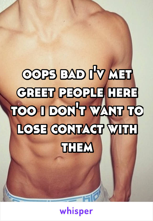 oops bad i'v met greet people here too i don't want to lose contact with them