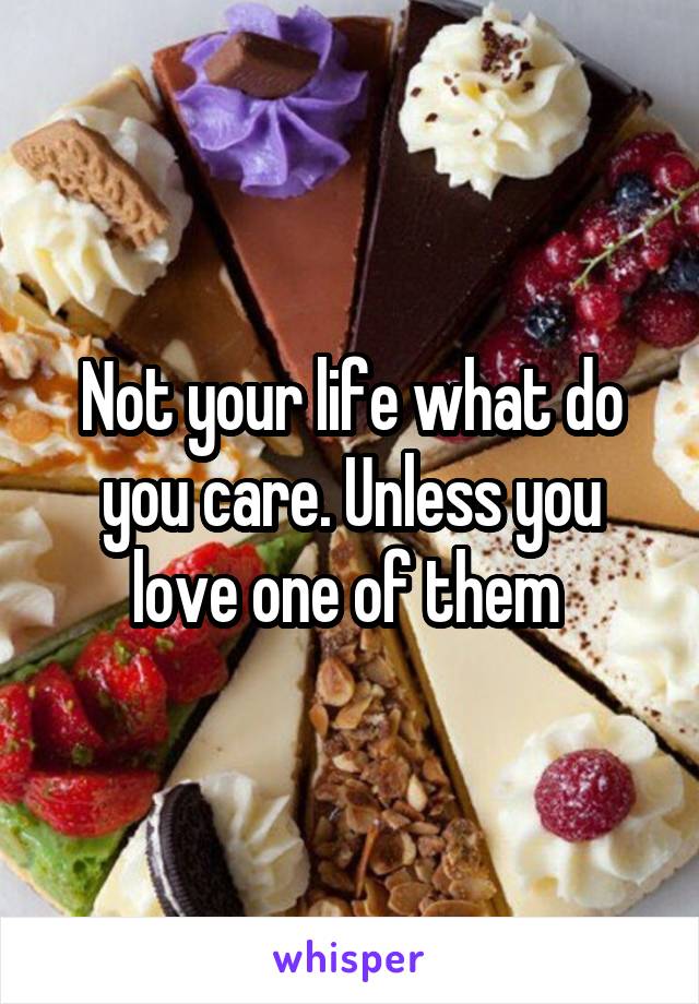 Not your life what do you care. Unless you love one of them 