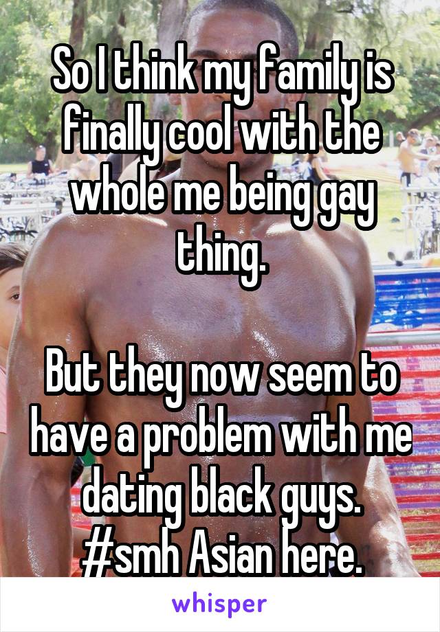 So I think my family is finally cool with the whole me being gay thing.

But they now seem to have a problem with me dating black guys. #smh Asian here.