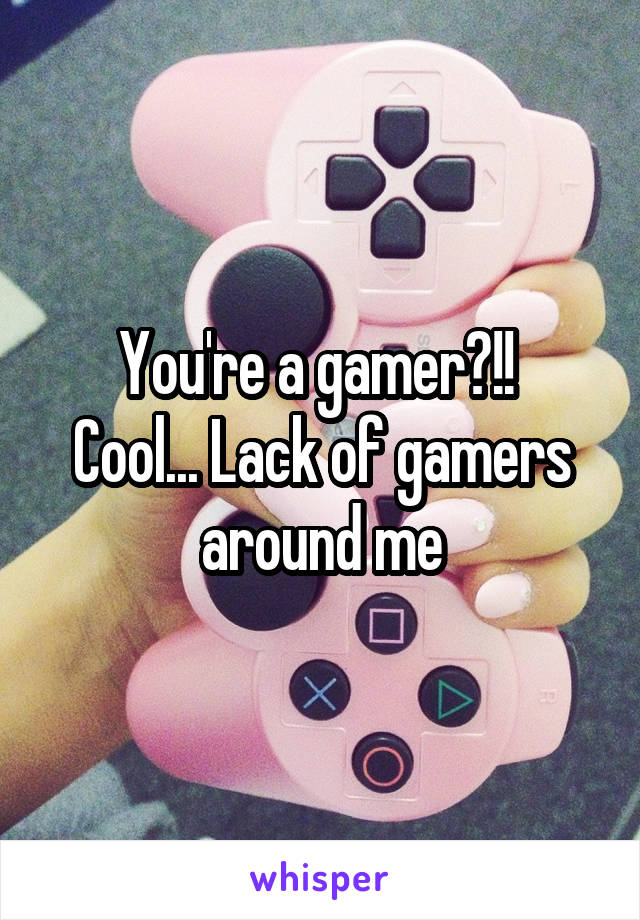 You're a gamer?!! 
Cool... Lack of gamers around me