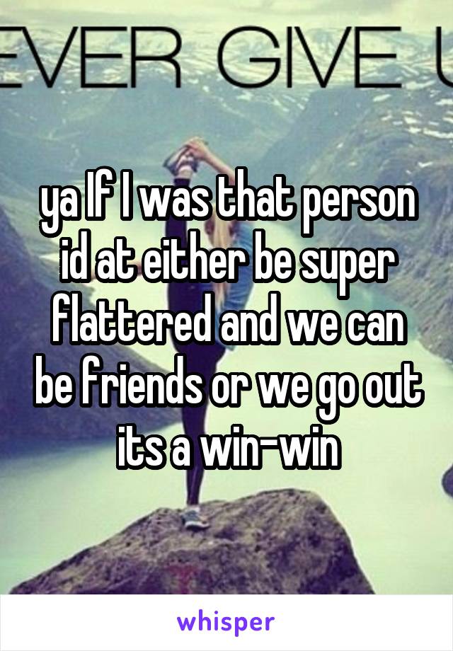 ya If I was that person id at either be super flattered and we can be friends or we go out its a win-win
