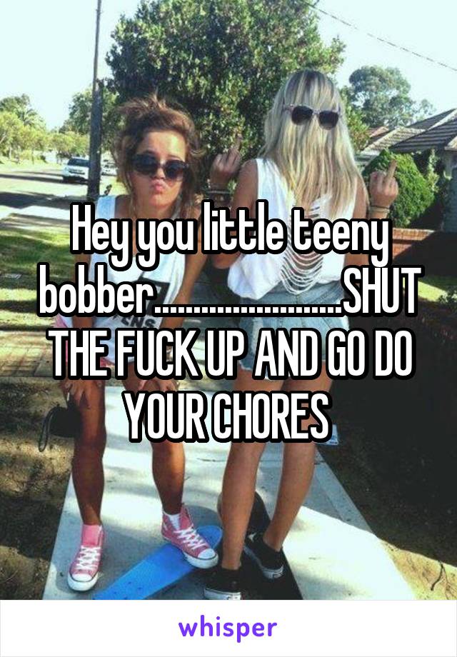 Hey you little teeny bobber........................SHUT THE FUCK UP AND GO DO YOUR CHORES 