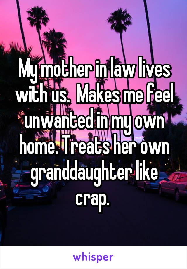 My mother in law lives with us.  Makes me feel unwanted in my own home. Treats her own granddaughter like crap. 