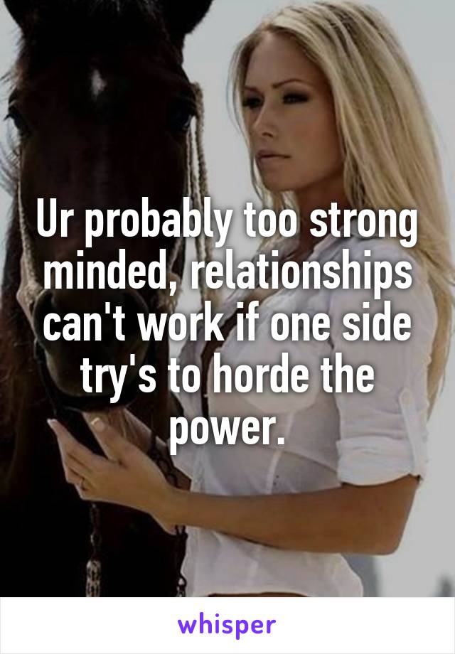 Ur probably too strong minded, relationships can't work if one side try's to horde the power.