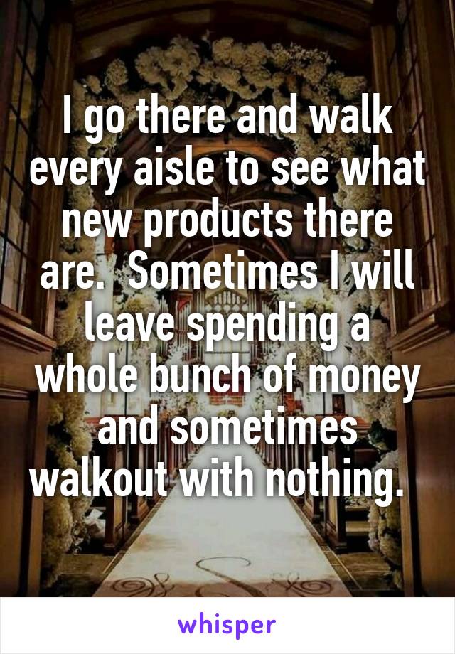 I go there and walk every aisle to see what new products there are.  Sometimes I will leave spending a whole bunch of money and sometimes walkout with nothing.   