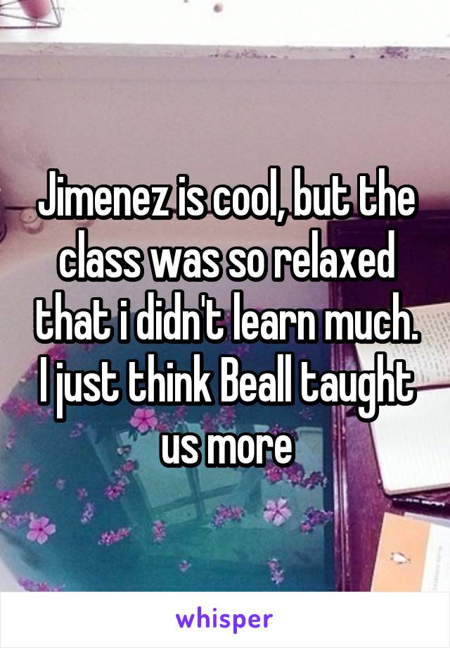 Jimenez is cool, but the class was so relaxed that i didn't learn much. I just think Beall taught us more