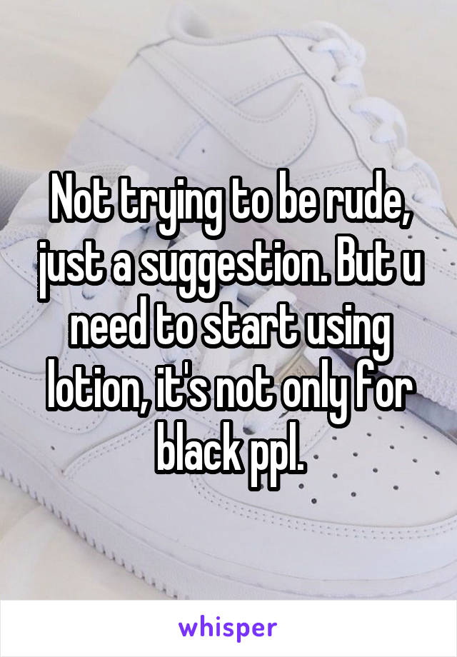 Not trying to be rude, just a suggestion. But u need to start using lotion, it's not only for black ppl.