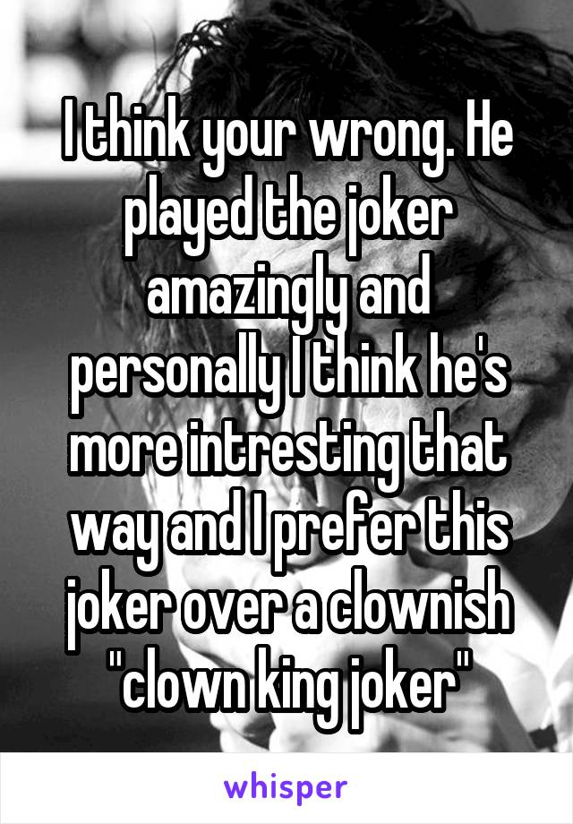 I think your wrong. He played the joker amazingly and personally I think he's more intresting that way and I prefer this joker over a clownish "clown king joker"