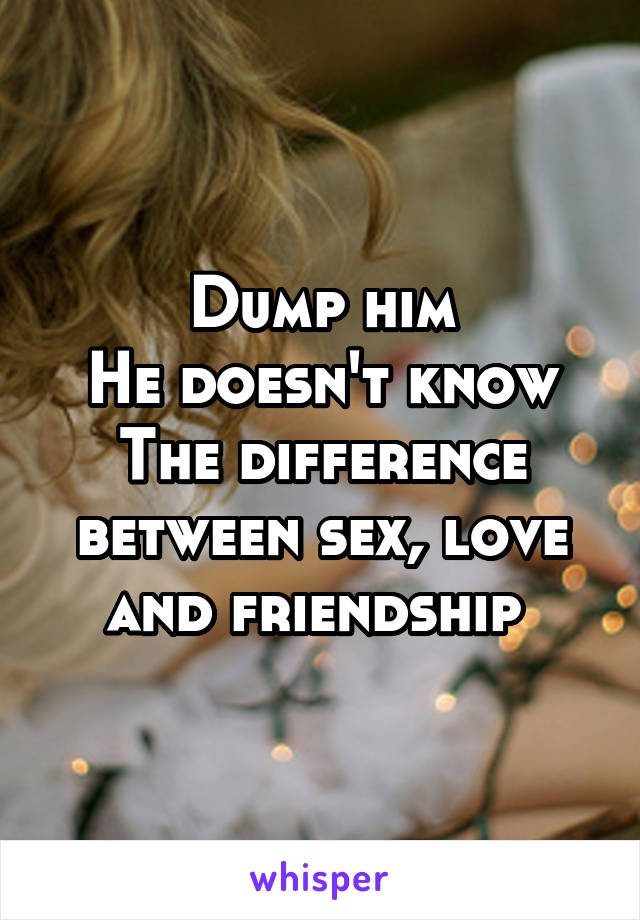 Dump him
He doesn't know
The difference between sex, love and friendship 