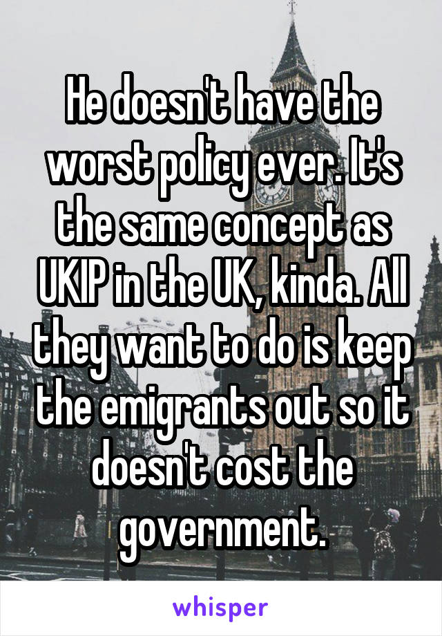 He doesn't have the worst policy ever. It's the same concept as UKIP in the UK, kinda. All they want to do is keep the emigrants out so it doesn't cost the government.