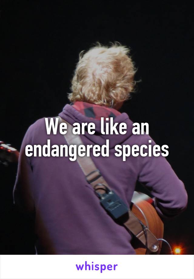 We are like an endangered species
