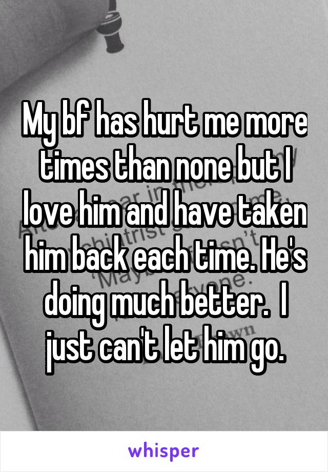 My bf has hurt me more times than none but I love him and have taken him back each time. He's doing much better.  I just can't let him go.