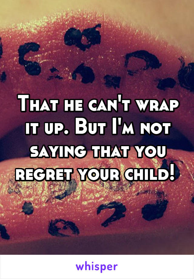 That he can't wrap it up. But I'm not saying that you regret your child! 