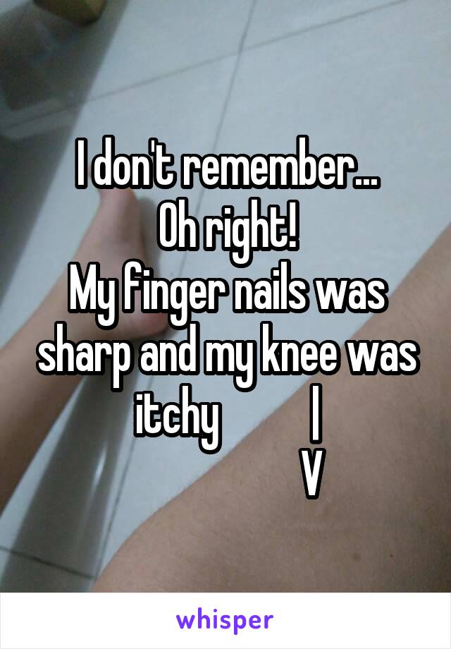 I don't remember...
Oh right!
My finger nails was sharp and my knee was itchy           |
                    V
