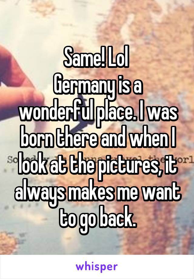 Same! Lol 
Germany is a wonderful place. I was born there and when I look at the pictures, it always makes me want to go back.