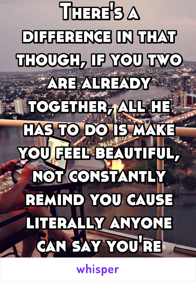 There's a difference in that though, if you two are already together, all he has to do is make you feel beautiful, not constantly remind you cause literally anyone can say you're beautiful