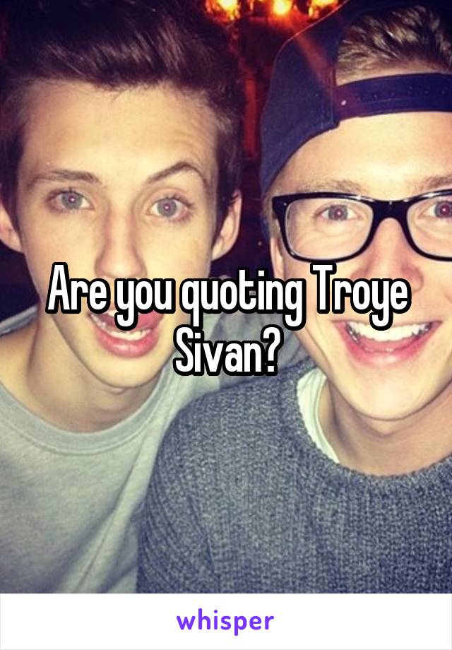 Are you quoting Troye Sivan?