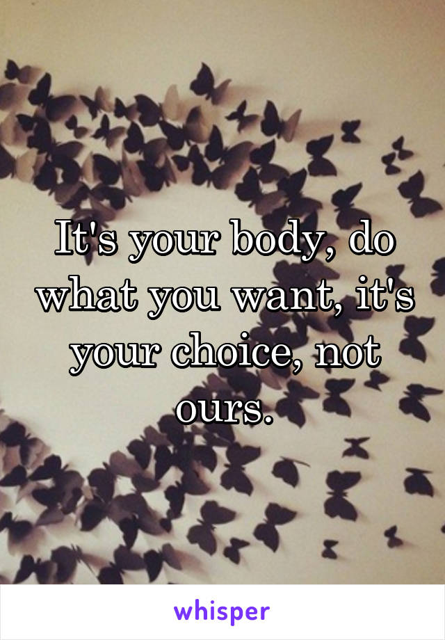 It's your body, do what you want, it's your choice, not ours.