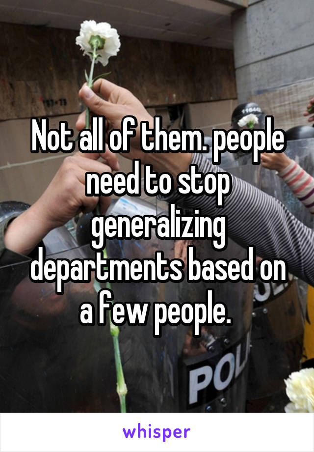 Not all of them. people need to stop generalizing departments based on a few people. 