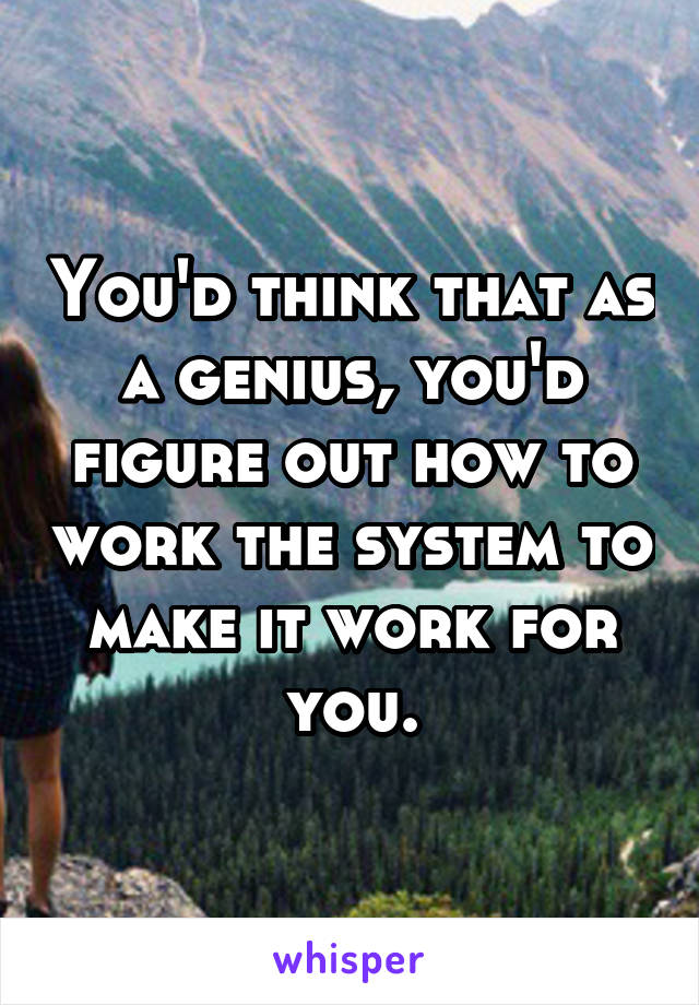 You'd think that as a genius, you'd figure out how to work the system to make it work for you.