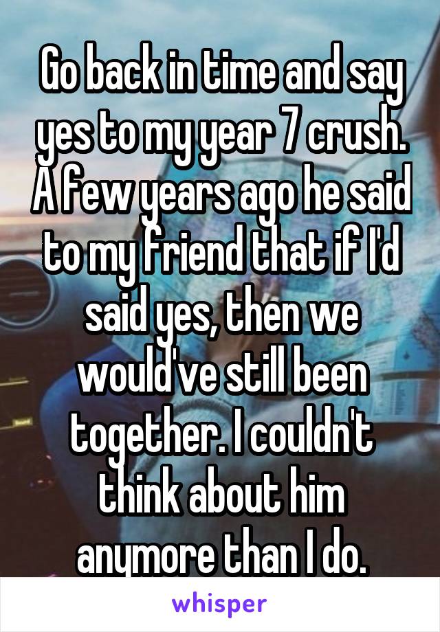 Go back in time and say yes to my year 7 crush. A few years ago he said to my friend that if I'd said yes, then we would've still been together. I couldn't think about him anymore than I do.