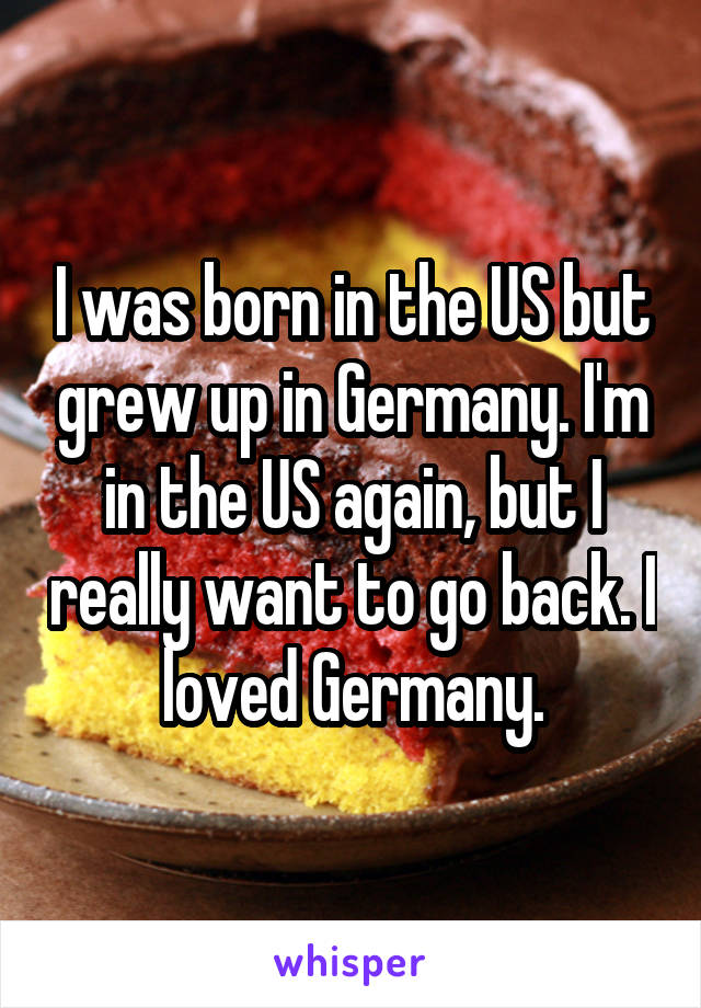 I was born in the US but grew up in Germany. I'm in the US again, but I really want to go back. I loved Germany.