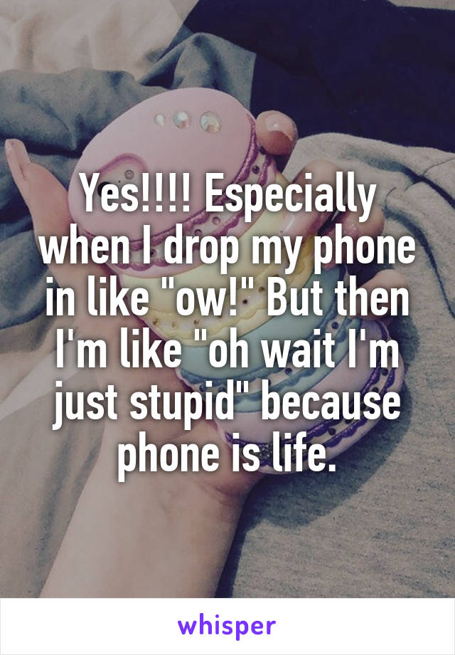 Yes!!!! Especially when I drop my phone in like "ow!" But then I'm like "oh wait I'm just stupid" because phone is life.