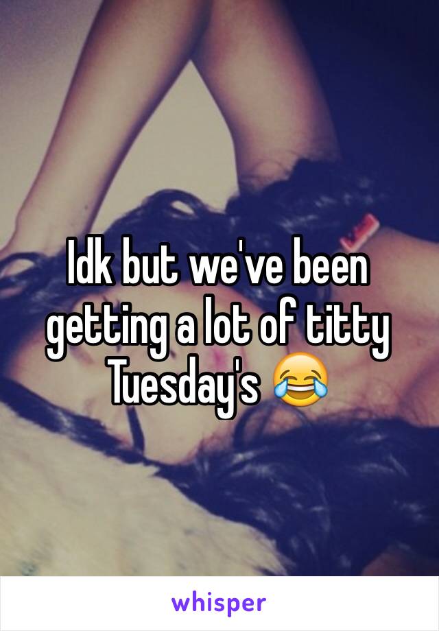 Idk but we've been getting a lot of titty Tuesday's 😂