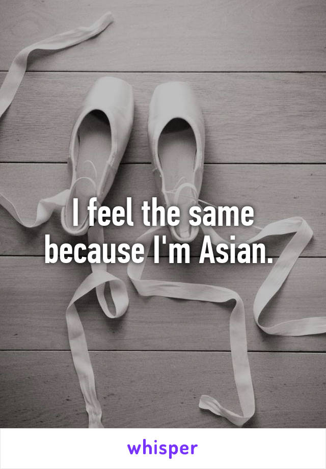 I feel the same because I'm Asian. 