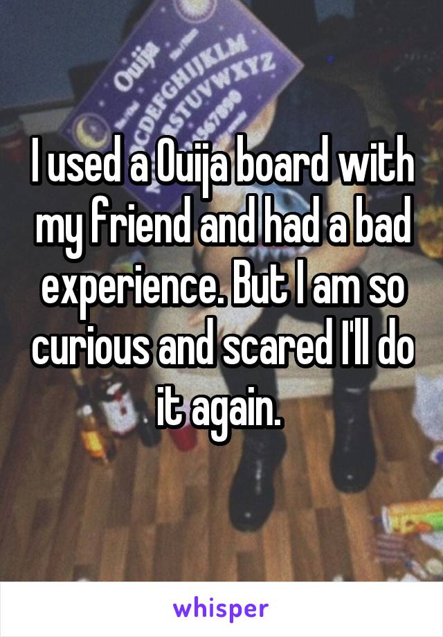 I used a Ouija board with my friend and had a bad experience. But I am so curious and scared I'll do it again. 
