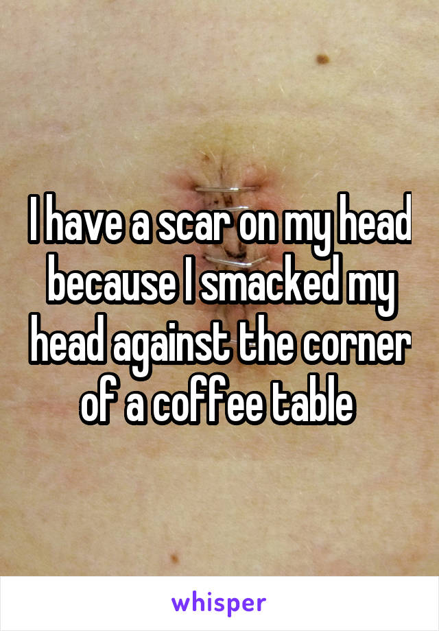 I have a scar on my head because I smacked my head against the corner of a coffee table 