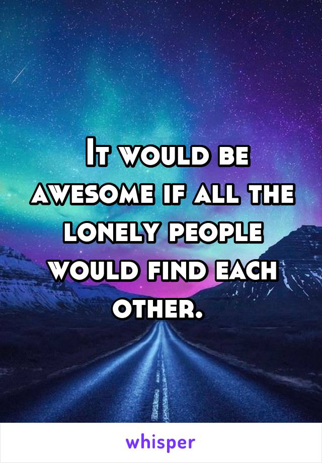  It would be awesome if all the lonely people would find each other. 