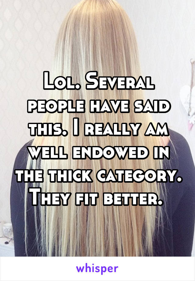 Lol. Several people have said this. I really am well endowed in the thick category.  They fit better.  