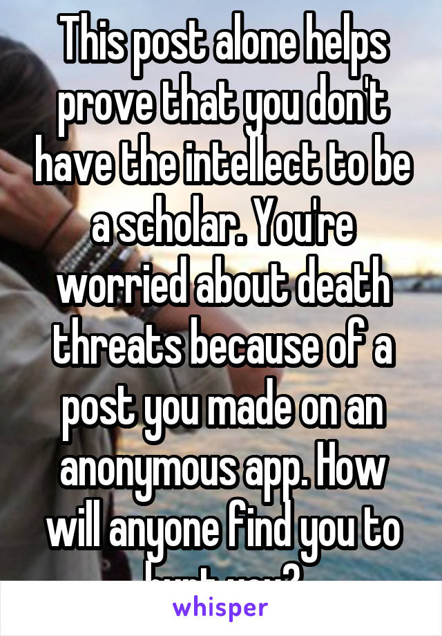 This post alone helps prove that you don't have the intellect to be a scholar. You're worried about death threats because of a post you made on an anonymous app. How will anyone find you to hurt you?