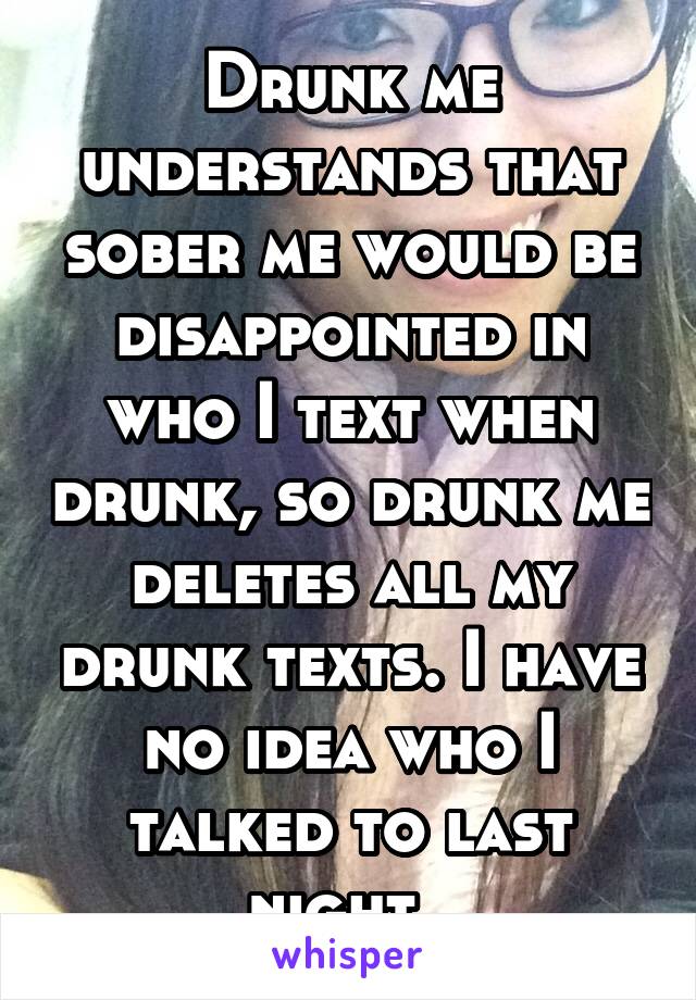 Drunk me understands that sober me would be disappointed in who I text when drunk, so drunk me deletes all my drunk texts. I have no idea who I talked to last night. 