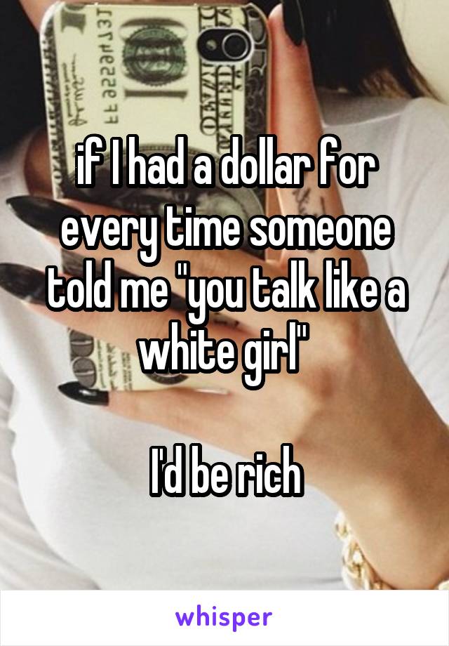 if I had a dollar for every time someone told me "you talk like a white girl" 

I'd be rich