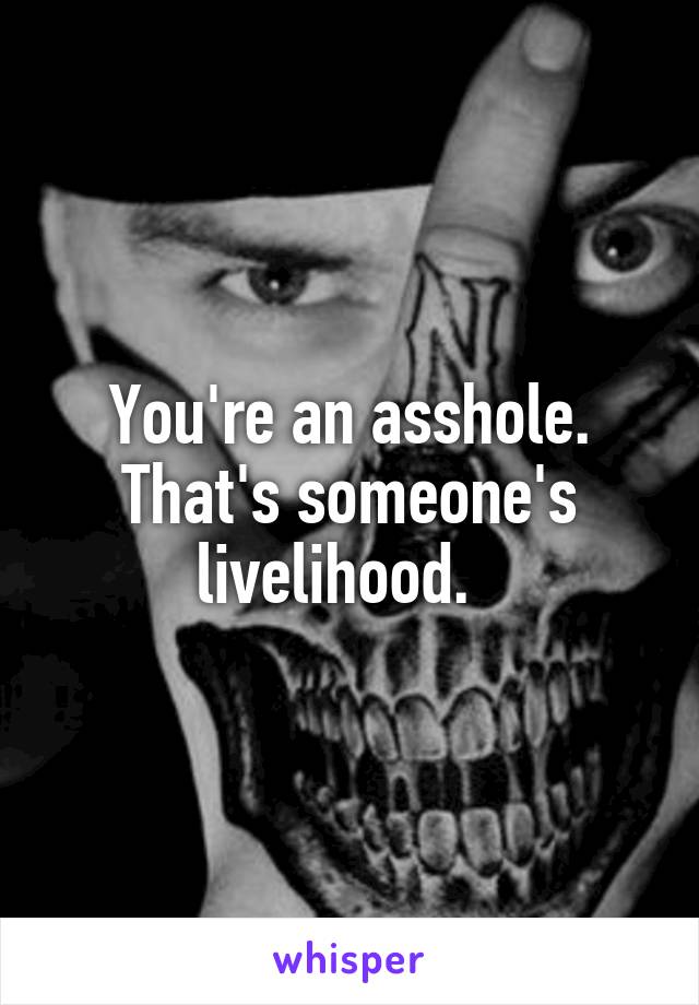 You're an asshole. That's someone's livelihood.  