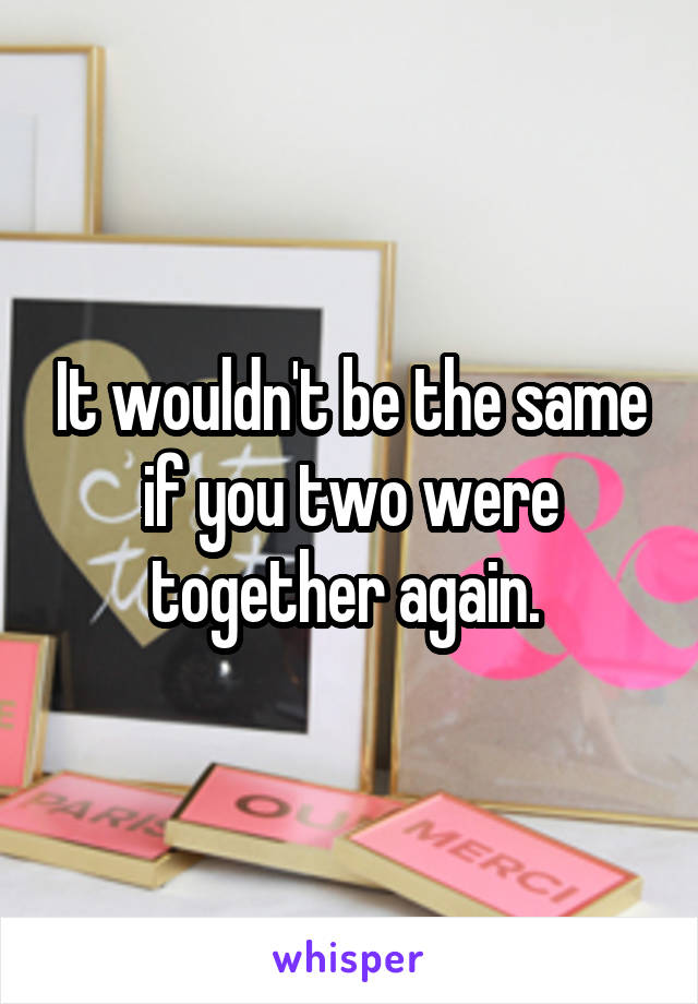 It wouldn't be the same if you two were together again. 