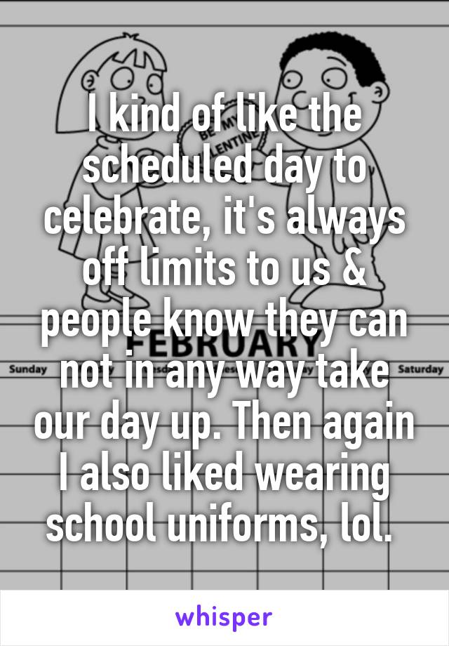 I kind of like the scheduled day to celebrate, it's always off limits to us & people know they can not in any way take our day up. Then again I also liked wearing school uniforms, lol. 