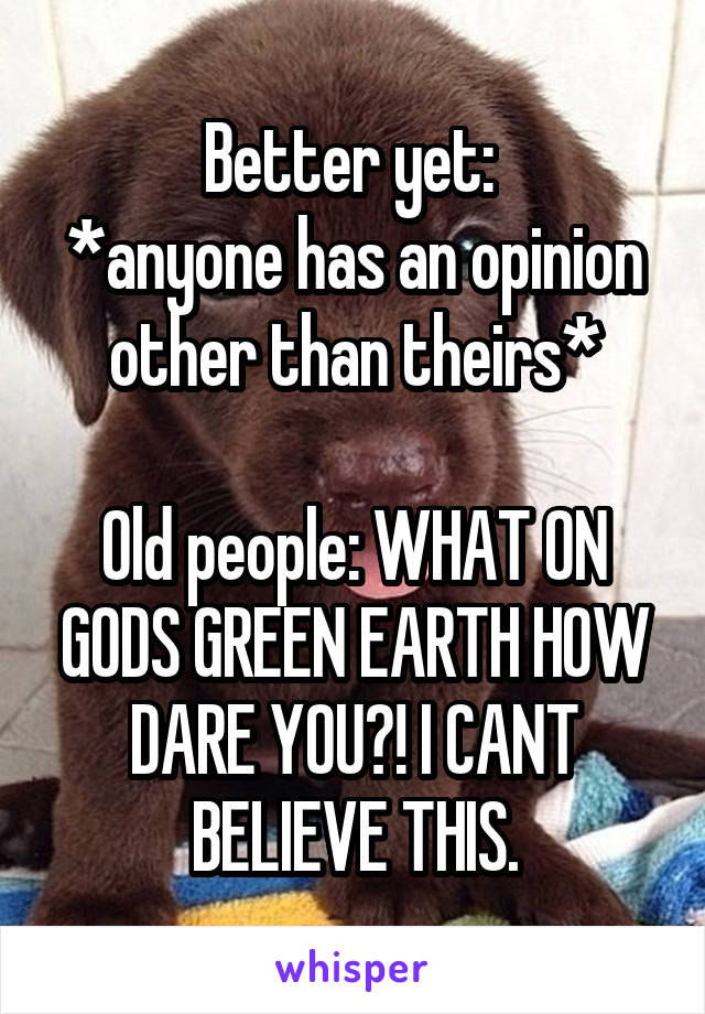 Better yet: 
*anyone has an opinion other than theirs*

Old people: WHAT ON GODS GREEN EARTH HOW DARE YOU?! I CANT BELIEVE THIS.