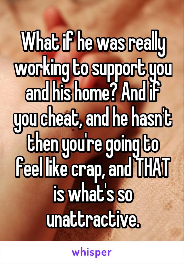 What if he was really working to support you and his home? And if you cheat, and he hasn't then you're going to feel like crap, and THAT is what's so unattractive.