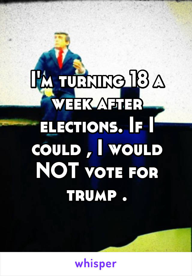 I'm turning 18 a week after elections. If I could , I would NOT vote for trump .