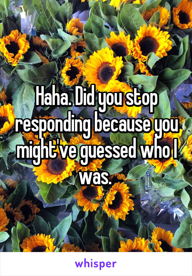 Haha. Did you stop responding because you might've guessed who I was. 