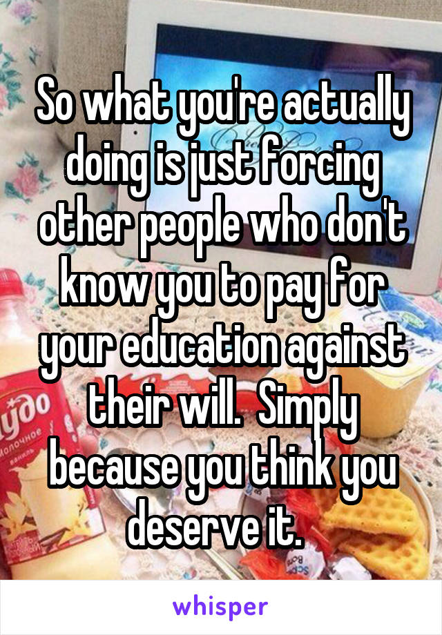 So what you're actually doing is just forcing other people who don't know you to pay for your education against their will.  Simply because you think you deserve it.  