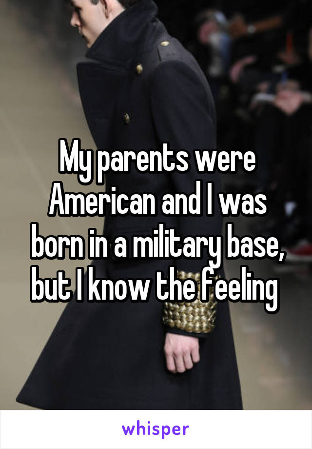 My parents were American and I was born in a military base, but I know the feeling 