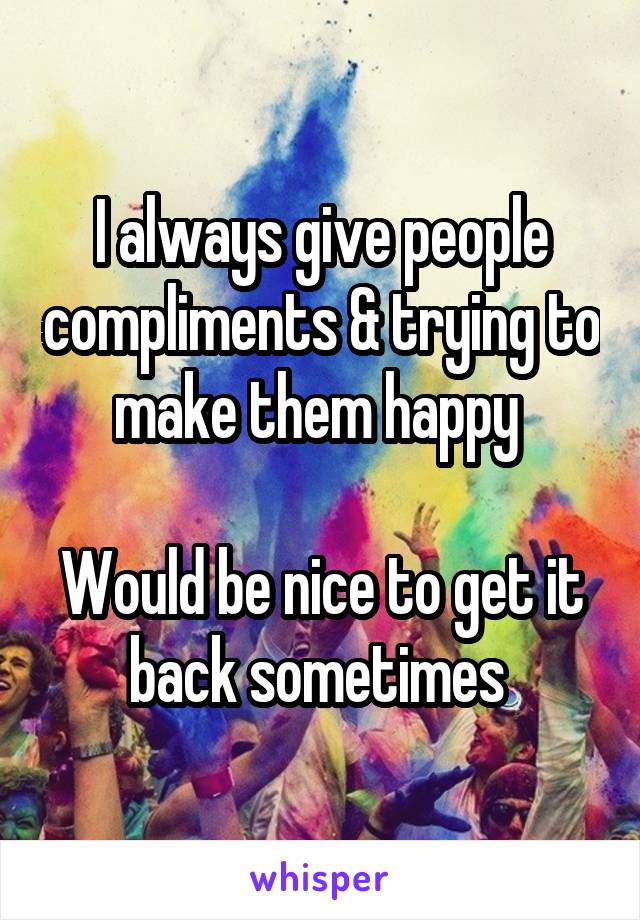 I always give people compliments & trying to make them happy 

Would be nice to get it back sometimes 