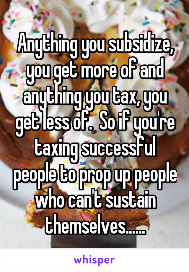 Anything you subsidize, you get more of and anything you tax, you get less of.  So if you're taxing successful people to prop up people who can't sustain themselves......