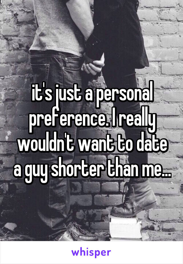 it's just a personal preference. I really wouldn't want to date a guy shorter than me...