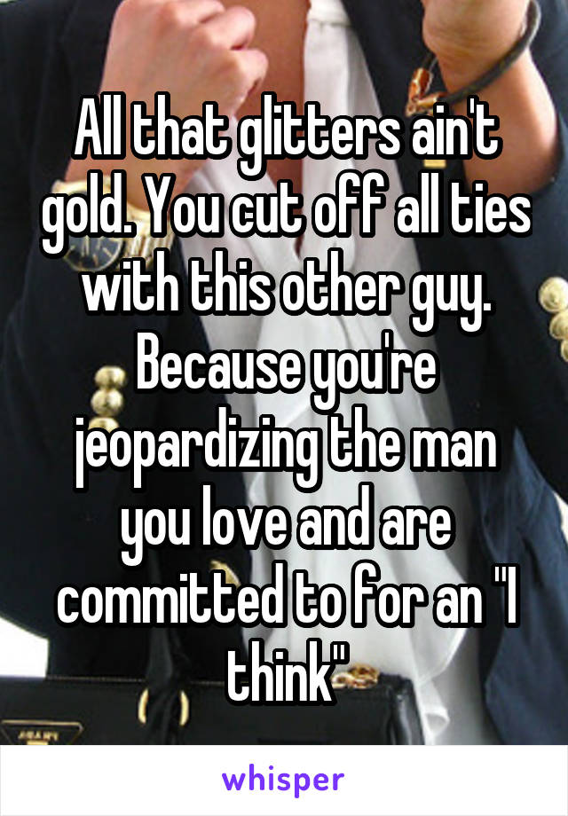 All that glitters ain't gold. You cut off all ties with this other guy. Because you're jeopardizing the man you love and are committed to for an "I think"