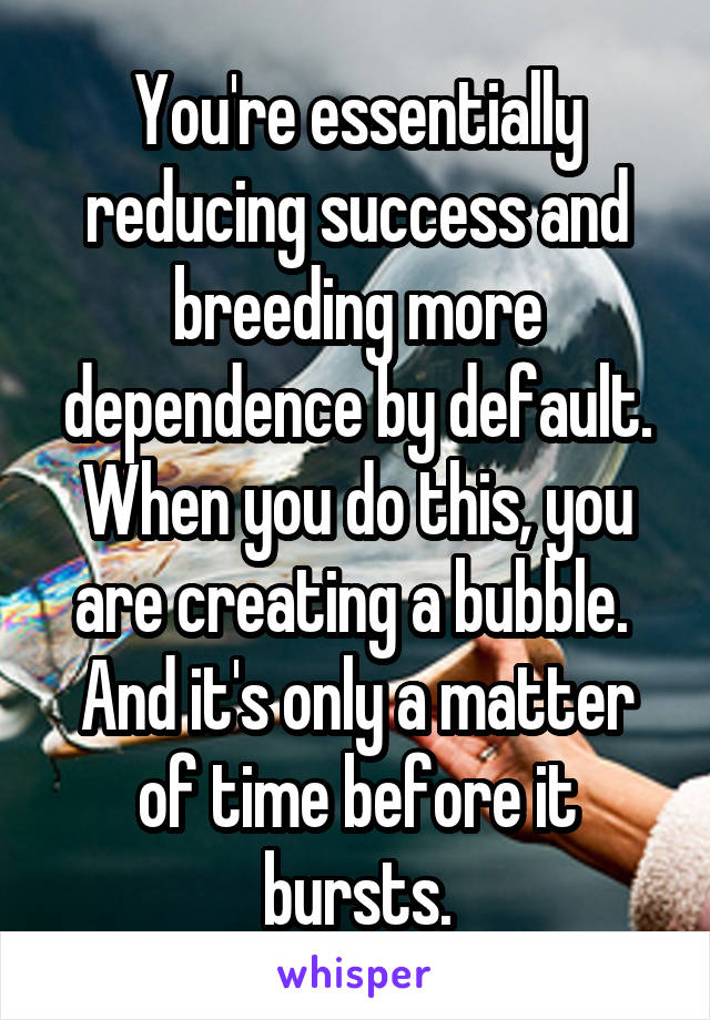 You're essentially reducing success and breeding more dependence by default. When you do this, you are creating a bubble.  And it's only a matter of time before it bursts.